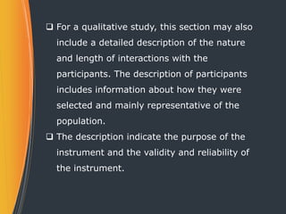  For a qualitative study, this section may also
include a detailed description of the nature
and length of interactions with the
participants. The description of participants
includes information about how they were
selected and mainly representative of the
population.
 The description indicate the purpose of the
instrument and the validity and reliability of
the instrument.
 