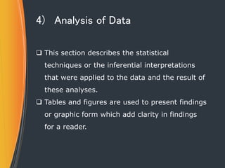 4) Analysis of Data
 This section describes the statistical
techniques or the inferential interpretations
that were applied to the data and the result of
these analyses.
 Tables and figures are used to present findings
or graphic form which add clarity in findings
for a reader.
 