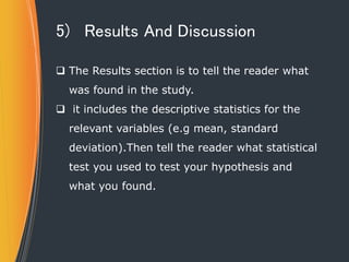 5) Results And Discussion
 The Results section is to tell the reader what
was found in the study.
 it includes the descriptive statistics for the
relevant variables (e.g mean, standard
deviation).Then tell the reader what statistical
test you used to test your hypothesis and
what you found.
 