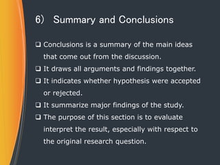 6) Summary and Conclusions
 Conclusions is a summary of the main ideas
that come out from the discussion.
 It draws all arguments and findings together.
 It indicates whether hypothesis were accepted
or rejected.
 It summarize major findings of the study.
 The purpose of this section is to evaluate
interpret the result, especially with respect to
the original research question.
 