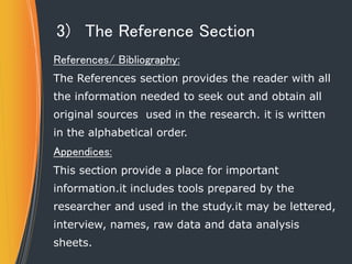 3) The Reference Section
References/ Bibliography:
The References section provides the reader with all
the information needed to seek out and obtain all
original sources used in the research. it is written
in the alphabetical order.
Appendices:
This section provide a place for important
information.it includes tools prepared by the
researcher and used in the study.it may be lettered,
interview, names, raw data and data analysis
sheets.
 