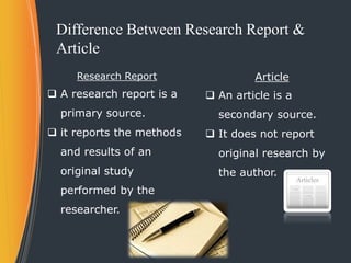 Difference Between Research Report &
Article
Research Report
 A research report is a
primary source.
 it reports the met...