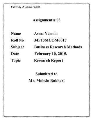University of Central Punjab
Assignment # 03
Name Asma Yasmin
Roll No J4F13MCOM0017
Subject Business Research Methods
Date February 10, 2015.
Topic Research Report
Submitted to
Mr. Mohsin Bukhari
 
