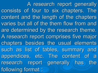 A research report generallyA research report generally
consists of four to six chapters. Theconsists of four to six chapters. The
content and the length of the chapterscontent and the length of the chapters
varies but all of the them flow from andvaries but all of the them flow from and
are determined by the research theme.are determined by the research theme.
A research report comprises five majorA research report comprises five major
chapters besides the usual elementschapters besides the usual elements
such as list of tables, summary andsuch as list of tables, summary and
appendices, etc. The content of aappendices, etc. The content of a
research report generally has theresearch report generally has the
following formatfollowing format ::
 