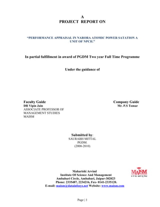 A
PROJECT REPORT ON
“PERFORMANCE APPRAISAL IN NARORA ATOMIC POWER SATATION A
UNIT OF NPCIL”
In partial fulfillment in award of PGDM Two year Full Time Programme
Under the guidance of
Faculty Guide Company Guide
DR Vipin Jain Mr. P.S Tomar
ASSOCIATE PROFESSOR OF
MANAGEMENT STUDIES
MAISM
Submitted by:
SAURABH MITTAL
PGDM.
(2008-2010)
Maharishi Arvind
Institute Of Science And Management
Ambabari Circle, Ambabari, Jaipur-302023
Phone: 2335487, 2234216, Fax- 0141-2335120.
E-mail: maism@datainfosys.net Website: www.maism.com
Page | 1
 