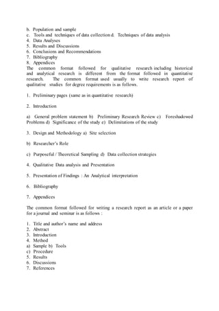 b. Population and sample
c. Tools and techniques of data collection d. Techniques of data analysis
4. Data Analyses
5. Results and Discussions
6. Conclusions and Recommendations
7. Bibliography
8. Appendices
The common format followed for qualitative research including historical
and analytical research is different from the format followed in quantitative
research. The common format used usually to write research report of
qualitative studies for degree requirements is as follows.
1. Preliminary pages (same as in quantitative research)
2. Introduction
a) General problem statement b) Preliminary Research Review c) Foreshadowed
Problems d) Significance of the study e) Delimitations of the study
3. Design and Methodology a) Site selection
b) Researcher’s Role
c) Purposeful / Theoretical Sampling d) Data collection strategies
4. Qualitative Data analysis and Presentation
5. Presentation of Findings : An Analytical interpretation
6. Bibliography
7. Appendices
The common format followed for writing a research report as an article or a paper
for a journal and seminar is as follows :
1. Title and author’s name and address
2. Abstract
3. Introduction
4. Method
a) Sample b) Tools
c) Procedure
5. Results
6. Discussions
7. References
 