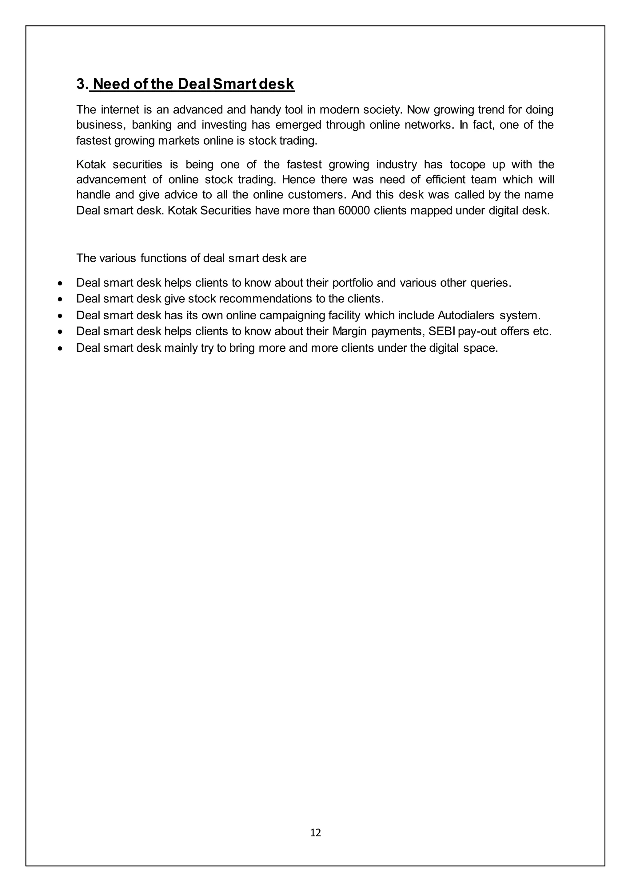 12
3. Need of the DealSmartdesk
The internet is an advanced and handy tool in modern society. Now growing trend for doing
business, banking and investing has emerged through online networks. In fact, one of the
fastest growing markets online is stock trading.
Kotak securities is being one of the fastest growing industry has tocope up with the
advancement of online stock trading. Hence there was need of efficient team which will
handle and give advice to all the online customers. And this desk was called by the name
Deal smart desk. Kotak Securities have more than 60000 clients mapped under digital desk.
The various functions of deal smart desk are
 Deal smart desk helps clients to know about their portfolio and various other queries.
 Deal smart desk give stock recommendations to the clients.
 Deal smart desk has its own online campaigning facility which include Autodialers system.
 Deal smart desk helps clients to know about their Margin payments, SEBI pay-out offers etc.
 Deal smart desk mainly try to bring more and more clients under the digital space.
 