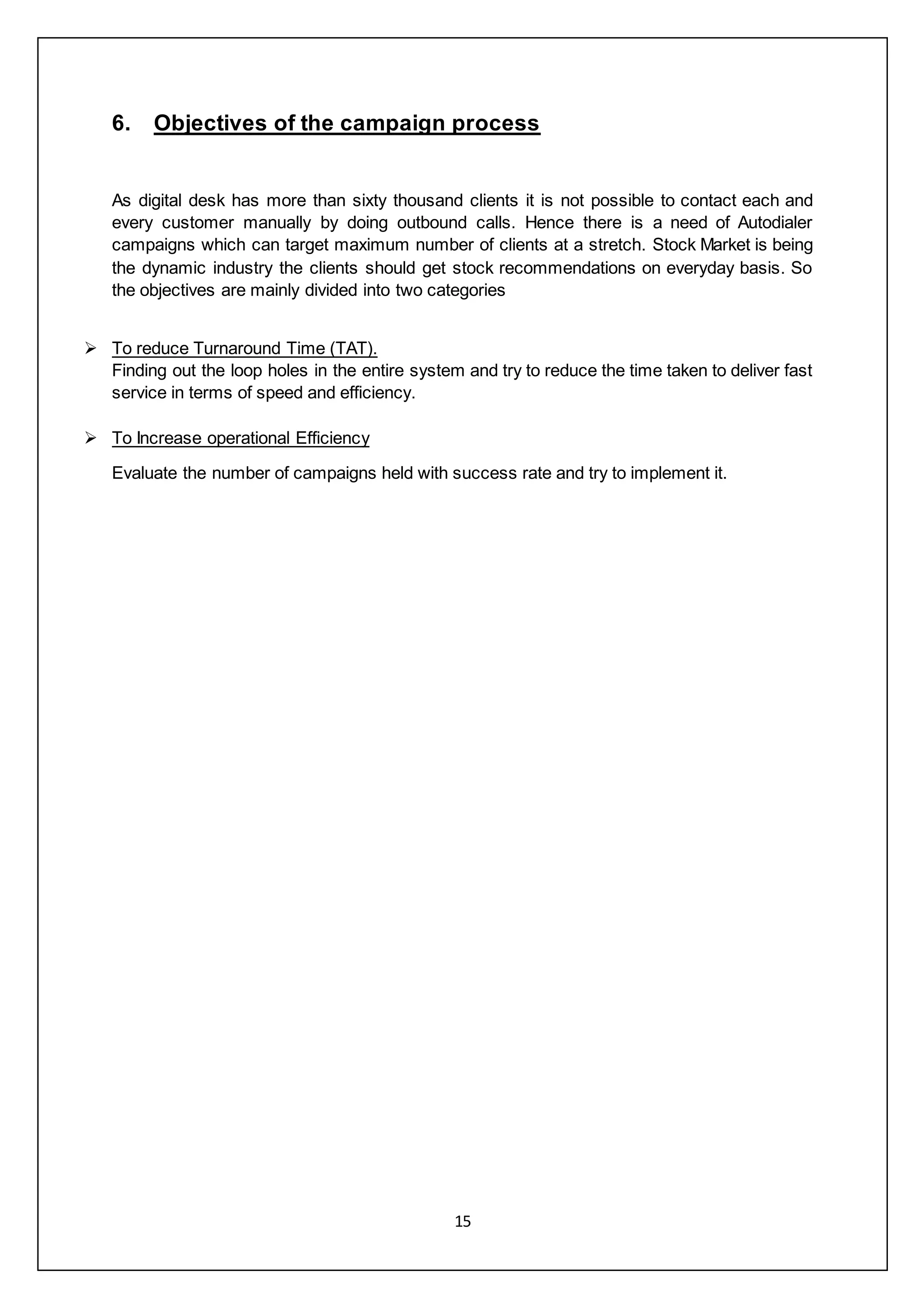 15
6. Objectives of the campaign process
As digital desk has more than sixty thousand clients it is not possible to contact each and
every customer manually by doing outbound calls. Hence there is a need of Autodialer
campaigns which can target maximum number of clients at a stretch. Stock Market is being
the dynamic industry the clients should get stock recommendations on everyday basis. So
the objectives are mainly divided into two categories
 To reduce Turnaround Time (TAT).
Finding out the loop holes in the entire system and try to reduce the time taken to deliver fast
service in terms of speed and efficiency.
 To Increase operational Efficiency
Evaluate the number of campaigns held with success rate and try to implement it.
 