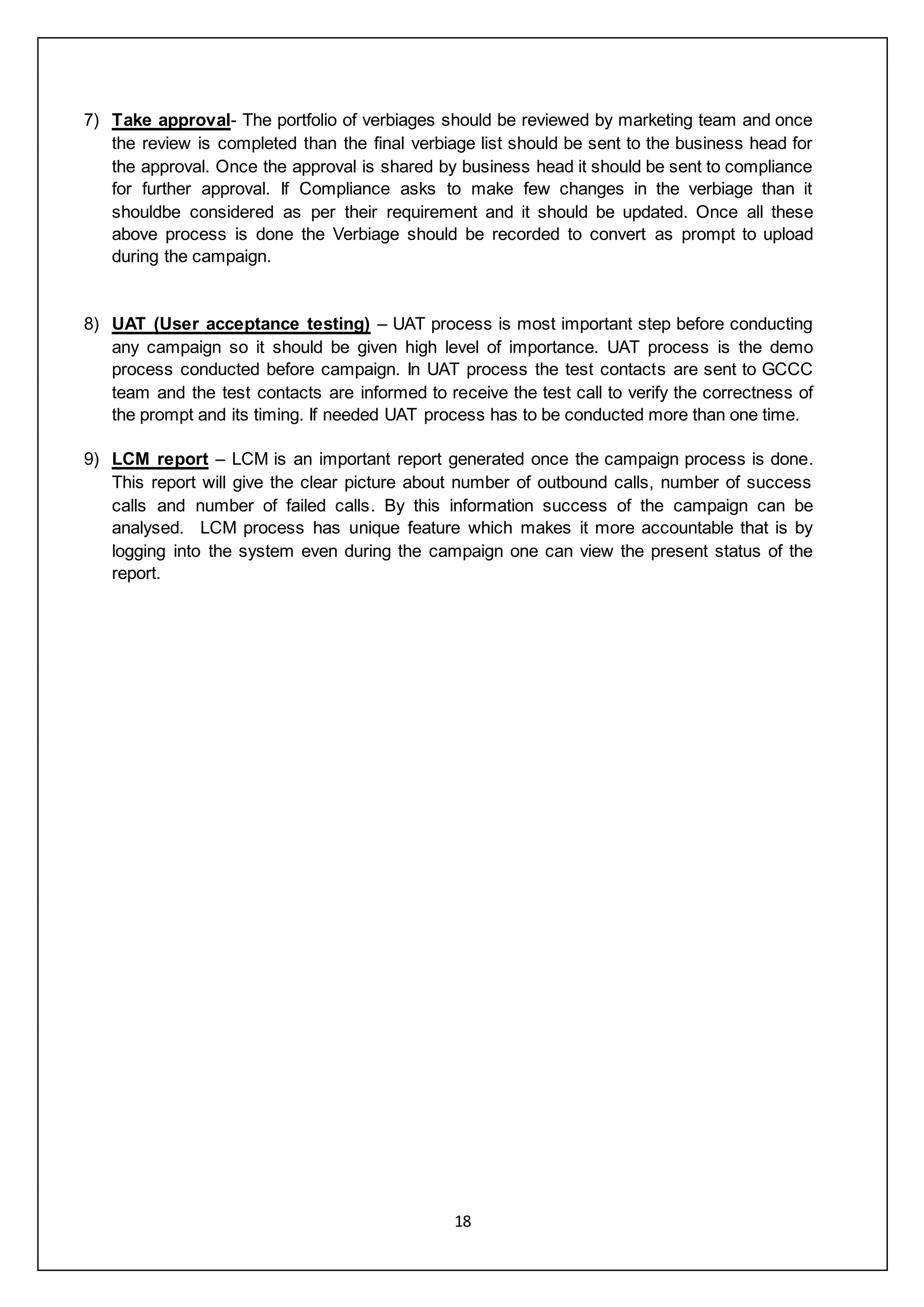 18
7) Take approval- The portfolio of verbiages should be reviewed by marketing team and once
the review is completed than the final verbiage list should be sent to the business head for
the approval. Once the approval is shared by business head it should be sent to compliance
for further approval. If Compliance asks to make few changes in the verbiage than it
shouldbe considered as per their requirement and it should be updated. Once all these
above process is done the Verbiage should be recorded to convert as prompt to upload
during the campaign.
8) UAT (User acceptance testing) – UAT process is most important step before conducting
any campaign so it should be given high level of importance. UAT process is the demo
process conducted before campaign. In UAT process the test contacts are sent to GCCC
team and the test contacts are informed to receive the test call to verify the correctness of
the prompt and its timing. If needed UAT process has to be conducted more than one time.
9) LCM report – LCM is an important report generated once the campaign process is done.
This report will give the clear picture about number of outbound calls, number of success
calls and number of failed calls. By this information success of the campaign can be
analysed. LCM process has unique feature which makes it more accountable that is by
logging into the system even during the campaign one can view the present status of the
report.
 