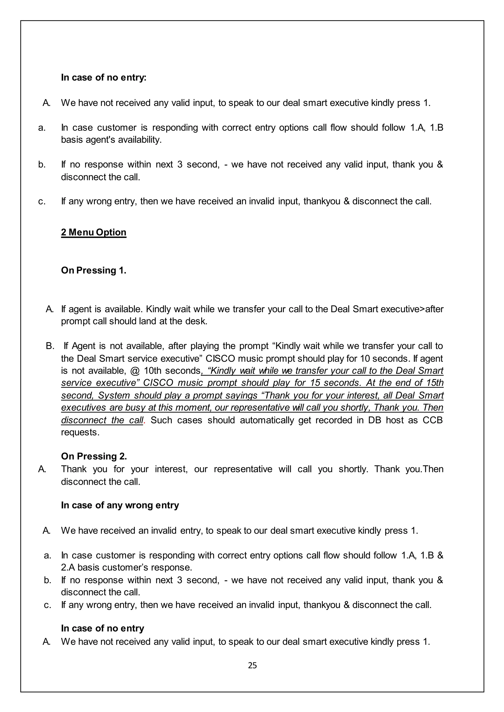 25
In case of no entry:
A. We have not received any valid input, to speak to our deal smart executive kindly press 1.
a. In case customer is responding with correct entry options call flow should follow 1.A, 1.B
basis agent's availability.
b. If no response within next 3 second, - we have not received any valid input, thank you &
disconnect the call.
c. If any wrong entry, then we have received an invalid input, thankyou & disconnect the call.
2 Menu Option
On Pressing 1.
A. If agent is available. Kindly wait while we transfer your call to the Deal Smart executive>after
prompt call should land at the desk.
B. If Agent is not available, after playing the prompt “Kindly wait while we transfer your call to
the Deal Smart service executive” CISCO music prompt should play for 10 seconds. If agent
is not available, @ 10th seconds, “Kindly wait while we transfer your call to the Deal Smart
service executive” CISCO music prompt should play for 15 seconds. At the end of 15th
second, System should play a prompt sayings “Thank you for your interest, all Deal Smart
executives are busy at this moment, our representative will call you shortly, Thank you. Then
disconnect the call. Such cases should automatically get recorded in DB host as CCB
requests.
On Pressing 2.
A. Thank you for your interest, our representative will call you shortly. Thank you.Then
disconnect the call.
In case of any wrong entry
A. We have received an invalid entry, to speak to our deal smart executive kindly press 1.
a. In case customer is responding with correct entry options call flow should follow 1.A, 1.B &
2.A basis customer’s response.
b. If no response within next 3 second, - we have not received any valid input, thank you &
disconnect the call.
c. If any wrong entry, then we have received an invalid input, thankyou & disconnect the call.
In case of no entry
A. We have not received any valid input, to speak to our deal smart executive kindly press 1.
 