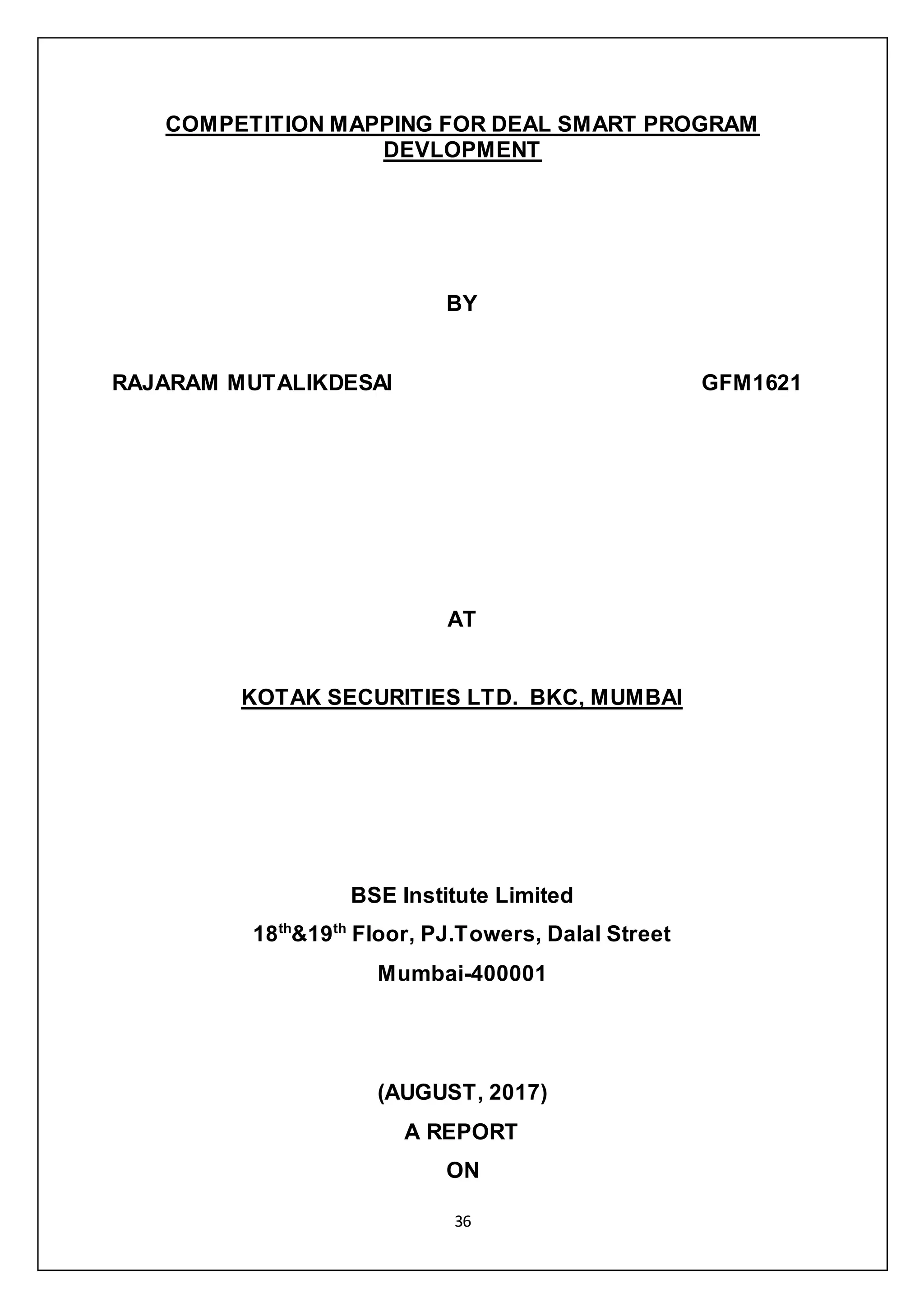 36
COMPETITION MAPPING FOR DEAL SMART PROGRAM
DEVLOPMENT
BY
RAJARAM MUTALIKDESAI GFM1621
AT
KOTAK SECURITIES LTD. BKC, MUMBAI
BSE Institute Limited
18th
&19th
Floor, PJ.Towers, Dalal Street
Mumbai-400001
(AUGUST, 2017)
A REPORT
ON
 