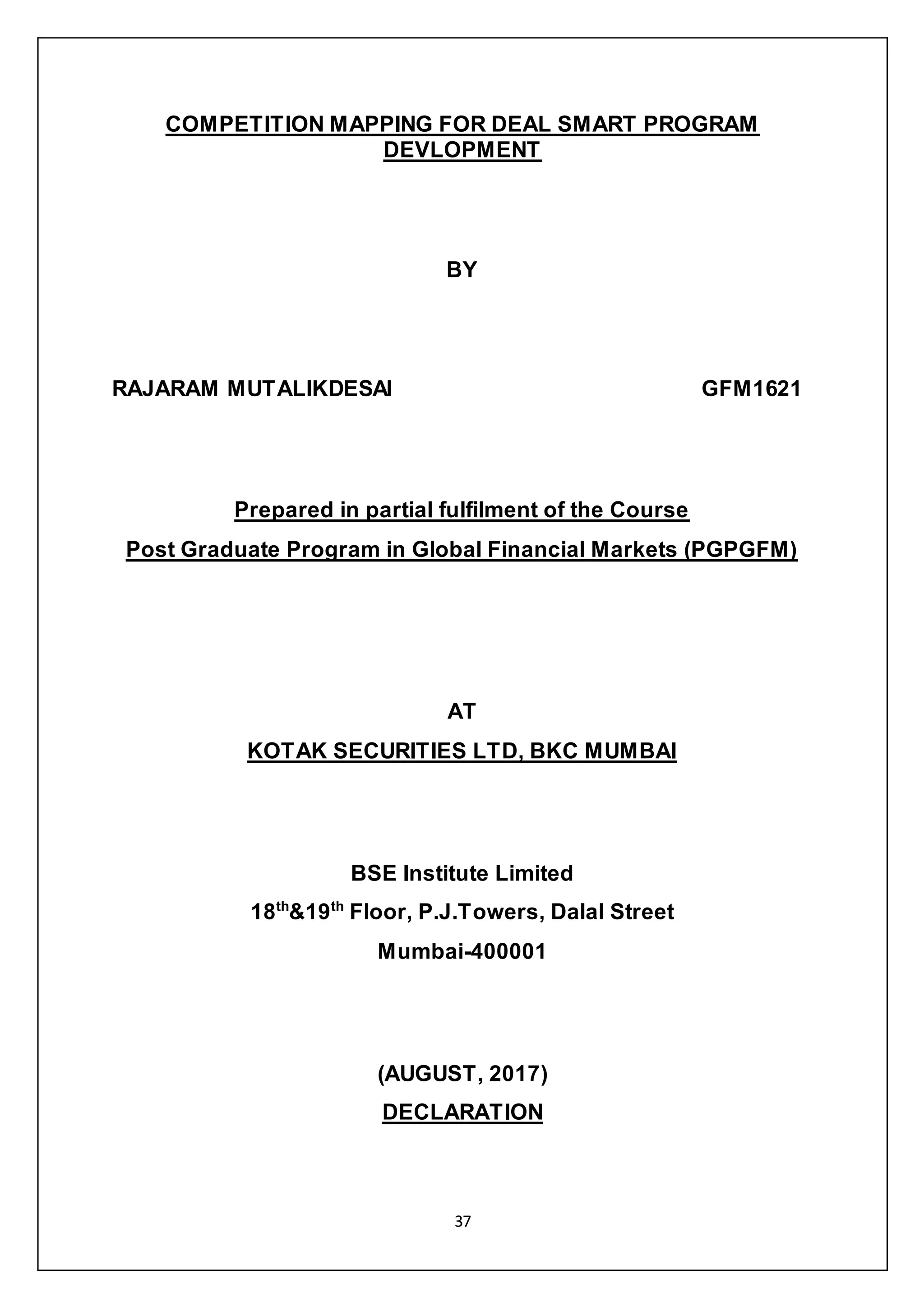 37
COMPETITION MAPPING FOR DEAL SMART PROGRAM
DEVLOPMENT
BY
RAJARAM MUTALIKDESAI GFM1621
Prepared in partial fulfilment of the Course
Post Graduate Program in Global Financial Markets (PGPGFM)
AT
KOTAK SECURITIES LTD, BKC MUMBAI
BSE Institute Limited
18th
&19th
Floor, P.J.Towers, Dalal Street
Mumbai-400001
(AUGUST, 2017)
DECLARATION
 