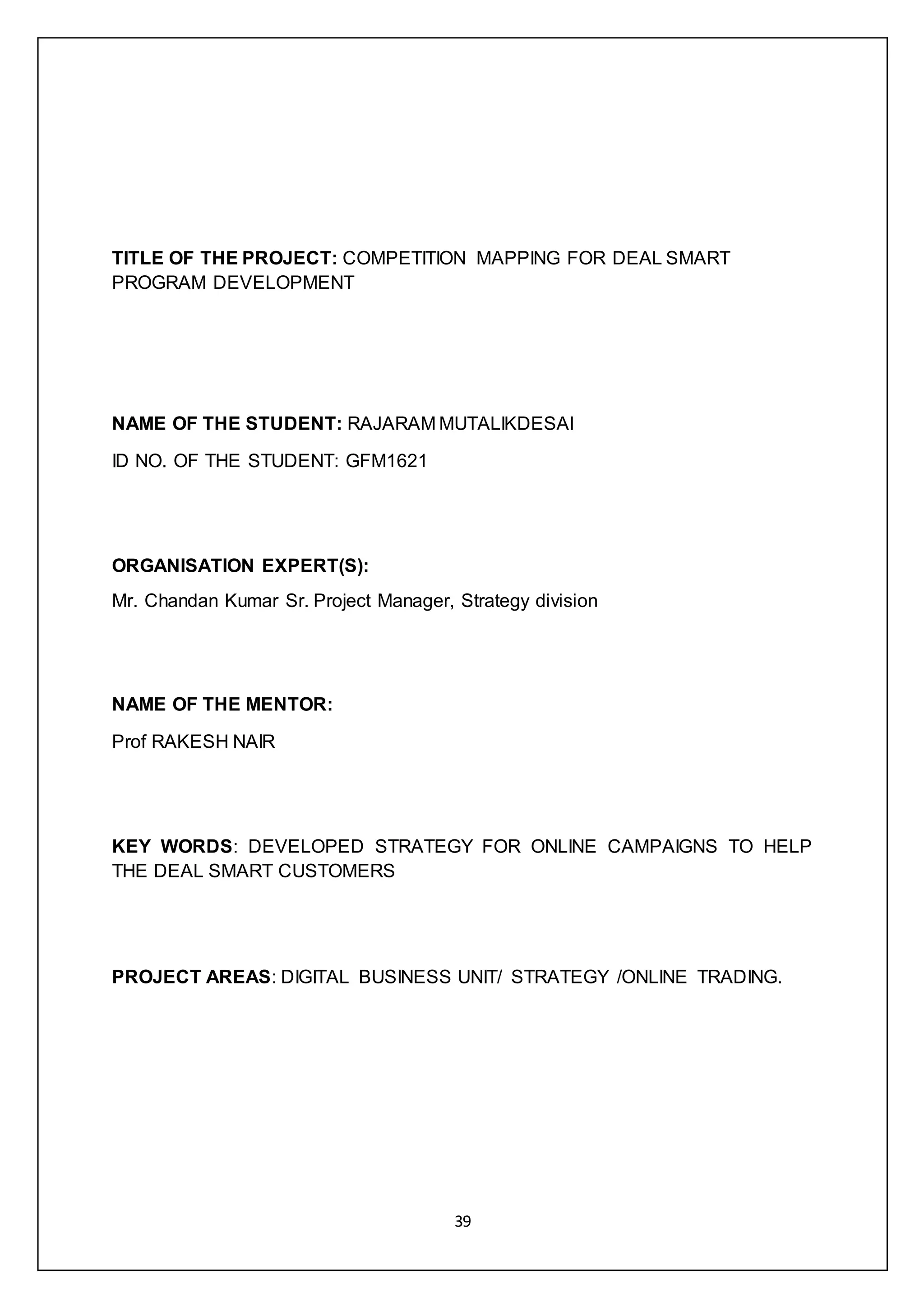 39
TITLE OF THE PROJECT: COMPETITION MAPPING FOR DEAL SMART
PROGRAM DEVELOPMENT
NAME OF THE STUDENT: RAJARAM MUTALIKDESAI
ID NO. OF THE STUDENT: GFM1621
ORGANISATION EXPERT(S):
Mr. Chandan Kumar Sr. Project Manager, Strategy division
NAME OF THE MENTOR:
Prof RAKESH NAIR
KEY WORDS: DEVELOPED STRATEGY FOR ONLINE CAMPAIGNS TO HELP
THE DEAL SMART CUSTOMERS
PROJECT AREAS: DIGITAL BUSINESS UNIT/ STRATEGY /ONLINE TRADING.
 