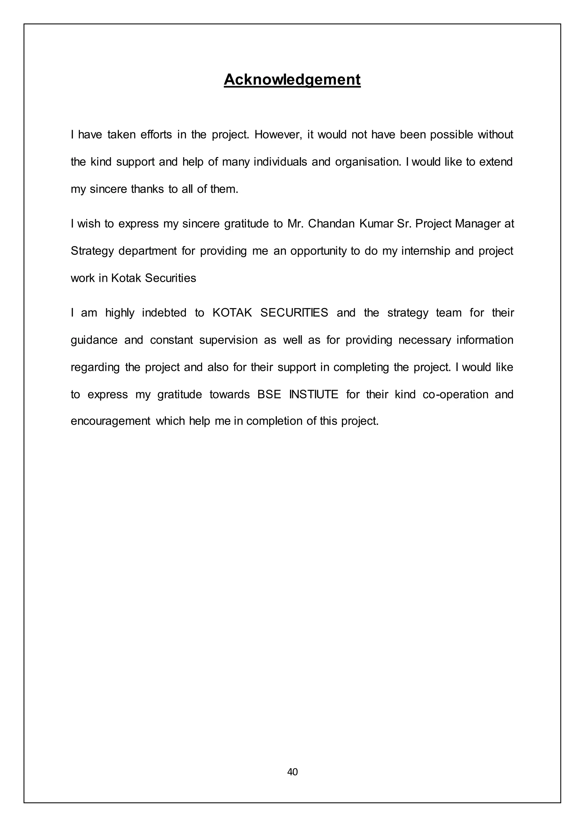 40
Acknowledgement
I have taken efforts in the project. However, it would not have been possible without
the kind support and help of many individuals and organisation. I would like to extend
my sincere thanks to all of them.
I wish to express my sincere gratitude to Mr. Chandan Kumar Sr. Project Manager at
Strategy department for providing me an opportunity to do my internship and project
work in Kotak Securities
I am highly indebted to KOTAK SECURITIES and the strategy team for their
guidance and constant supervision as well as for providing necessary information
regarding the project and also for their support in completing the project. I would like
to express my gratitude towards BSE INSTIUTE for their kind co-operation and
encouragement which help me in completion of this project.
 
