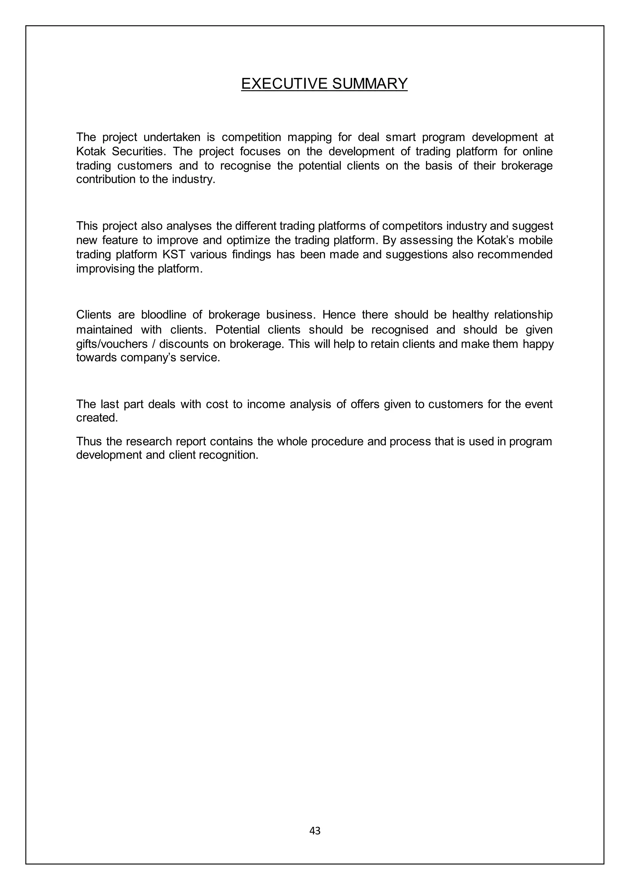 43
EXECUTIVE SUMMARY
The project undertaken is competition mapping for deal smart program development at
Kotak Securities. The project focuses on the development of trading platform for online
trading customers and to recognise the potential clients on the basis of their brokerage
contribution to the industry.
This project also analyses the different trading platforms of competitors industry and suggest
new feature to improve and optimize the trading platform. By assessing the Kotak’s mobile
trading platform KST various findings has been made and suggestions also recommended
improvising the platform.
Clients are bloodline of brokerage business. Hence there should be healthy relationship
maintained with clients. Potential clients should be recognised and should be given
gifts/vouchers / discounts on brokerage. This will help to retain clients and make them happy
towards company’s service.
The last part deals with cost to income analysis of offers given to customers for the event
created.
Thus the research report contains the whole procedure and process that is used in program
development and client recognition.
 