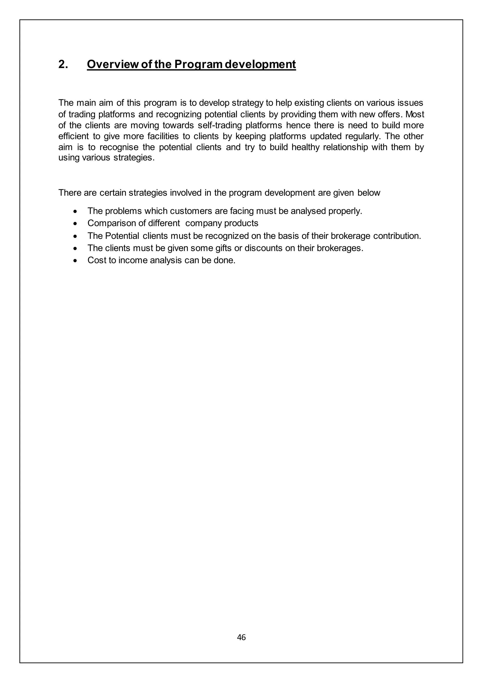 46
2. Overview of the Program development
The main aim of this program is to develop strategy to help existing clients on various issues
of trading platforms and recognizing potential clients by providing them with new offers. Most
of the clients are moving towards self-trading platforms hence there is need to build more
efficient to give more facilities to clients by keeping platforms updated regularly. The other
aim is to recognise the potential clients and try to build healthy relationship with them by
using various strategies.
There are certain strategies involved in the program development are given below
 The problems which customers are facing must be analysed properly.
 Comparison of different company products
 The Potential clients must be recognized on the basis of their brokerage contribution.
 The clients must be given some gifts or discounts on their brokerages.
 Cost to income analysis can be done.
 