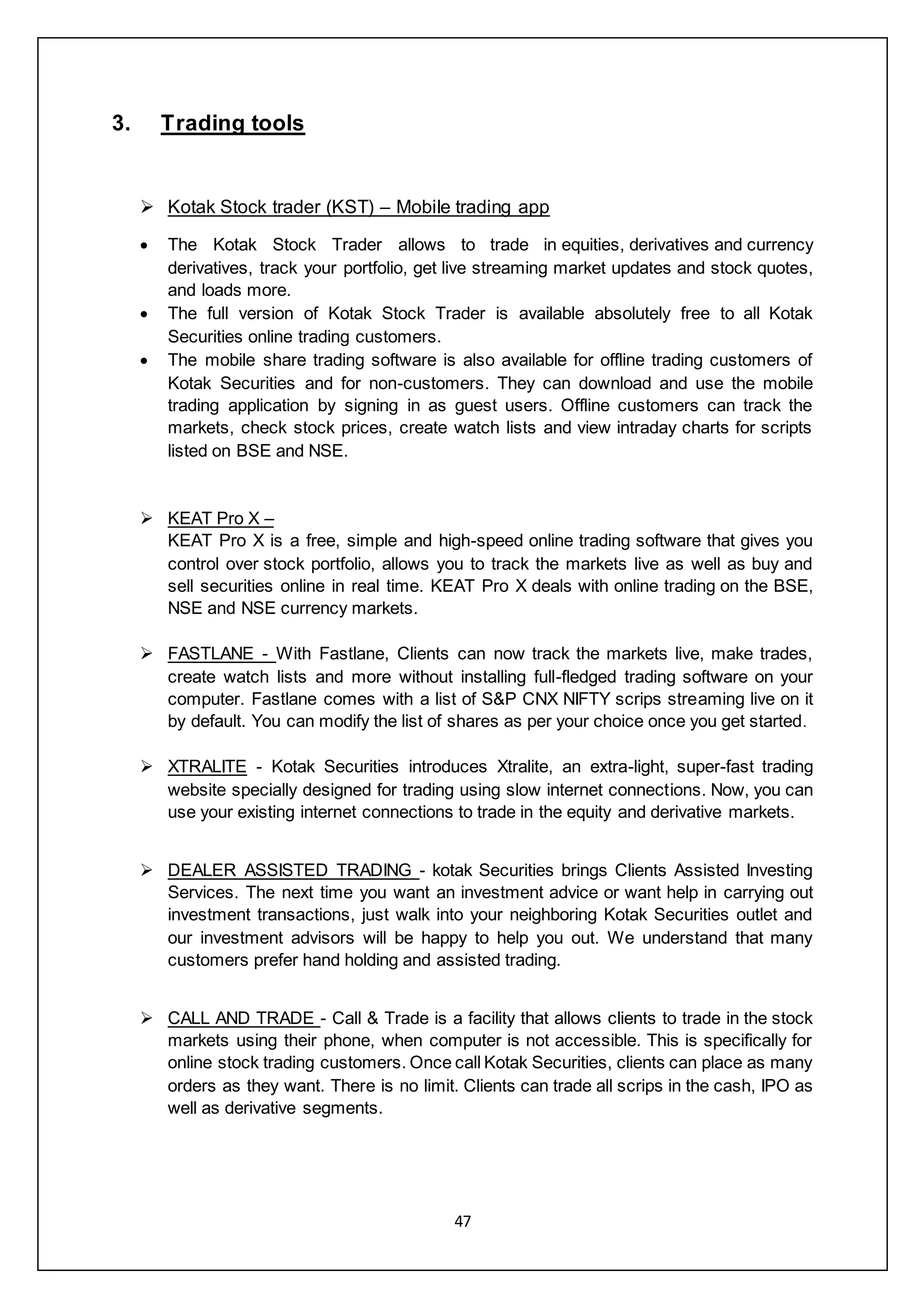 47
3. Trading tools
 Kotak Stock trader (KST) – Mobile trading app
 The Kotak Stock Trader allows to trade in equities, derivatives and currency
derivatives, track your portfolio, get live streaming market updates and stock quotes,
and loads more.
 The full version of Kotak Stock Trader is available absolutely free to all Kotak
Securities online trading customers.
 The mobile share trading software is also available for offline trading customers of
Kotak Securities and for non-customers. They can download and use the mobile
trading application by signing in as guest users. Offline customers can track the
markets, check stock prices, create watch lists and view intraday charts for scripts
listed on BSE and NSE.
 KEAT Pro X –
KEAT Pro X is a free, simple and high-speed online trading software that gives you
control over stock portfolio, allows you to track the markets live as well as buy and
sell securities online in real time. KEAT Pro X deals with online trading on the BSE,
NSE and NSE currency markets.
 FASTLANE - With Fastlane, Clients can now track the markets live, make trades,
create watch lists and more without installing full-fledged trading software on your
computer. Fastlane comes with a list of S&P CNX NIFTY scrips streaming live on it
by default. You can modify the list of shares as per your choice once you get started.
 XTRALITE - Kotak Securities introduces Xtralite, an extra-light, super-fast trading
website specially designed for trading using slow internet connections. Now, you can
use your existing internet connections to trade in the equity and derivative markets.
 DEALER ASSISTED TRADING - kotak Securities brings Clients Assisted Investing
Services. The next time you want an investment advice or want help in carrying out
investment transactions, just walk into your neighboring Kotak Securities outlet and
our investment advisors will be happy to help you out. We understand that many
customers prefer hand holding and assisted trading.
 CALL AND TRADE - Call & Trade is a facility that allows clients to trade in the stock
markets using their phone, when computer is not accessible. This is specifically for
online stock trading customers. Once call Kotak Securities, clients can place as many
orders as they want. There is no limit. Clients can trade all scrips in the cash, IPO as
well as derivative segments.
 