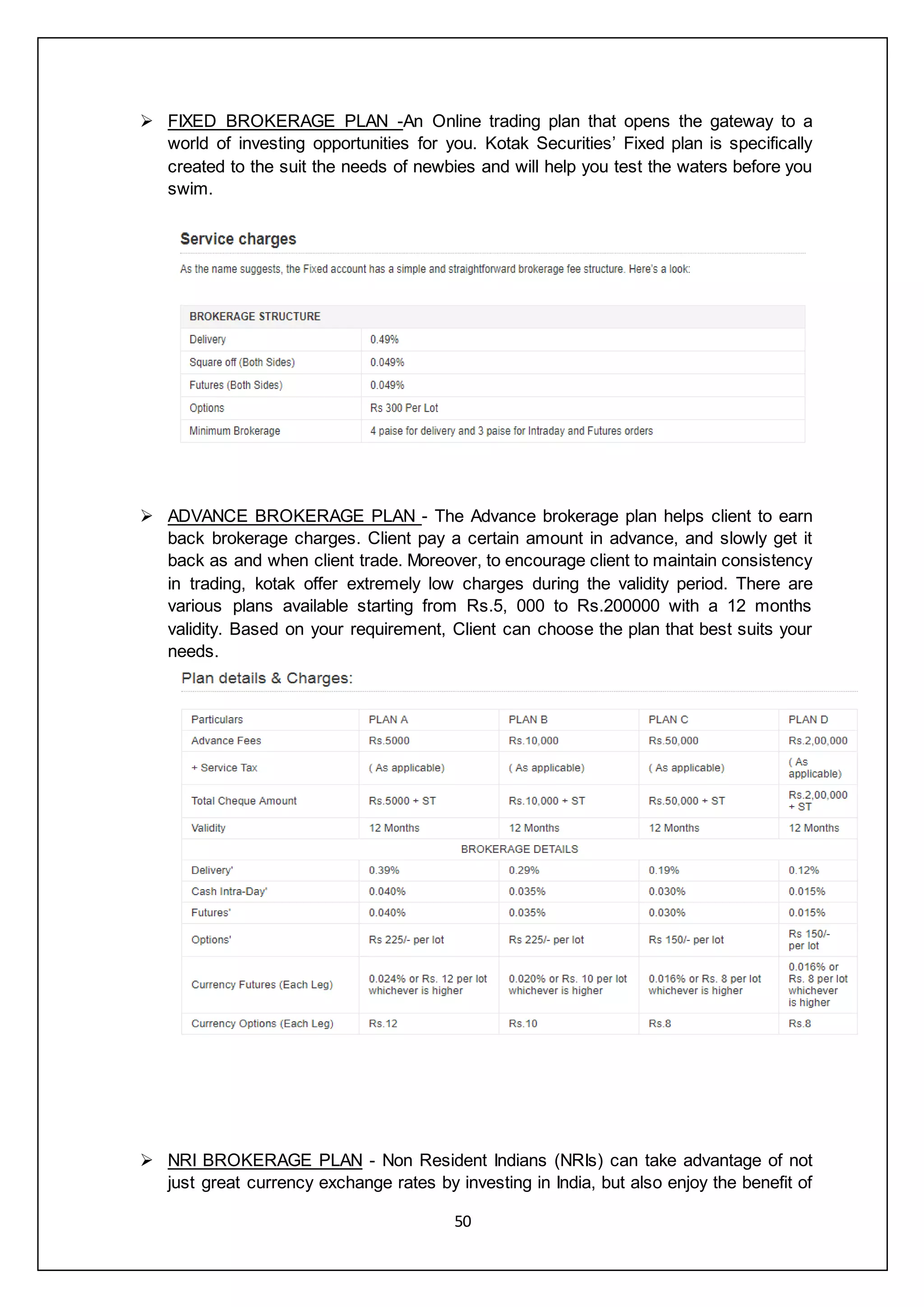 50
 FIXED BROKERAGE PLAN -An Online trading plan that opens the gateway to a
world of investing opportunities for you. Kotak Securities’ Fixed plan is specifically
created to the suit the needs of newbies and will help you test the waters before you
swim.
 ADVANCE BROKERAGE PLAN - The Advance brokerage plan helps client to earn
back brokerage charges. Client pay a certain amount in advance, and slowly get it
back as and when client trade. Moreover, to encourage client to maintain consistency
in trading, kotak offer extremely low charges during the validity period. There are
various plans available starting from Rs.5, 000 to Rs.200000 with a 12 months
validity. Based on your requirement, Client can choose the plan that best suits your
needs.
 NRI BROKERAGE PLAN - Non Resident Indians (NRIs) can take advantage of not
just great currency exchange rates by investing in India, but also enjoy the benefit of
 