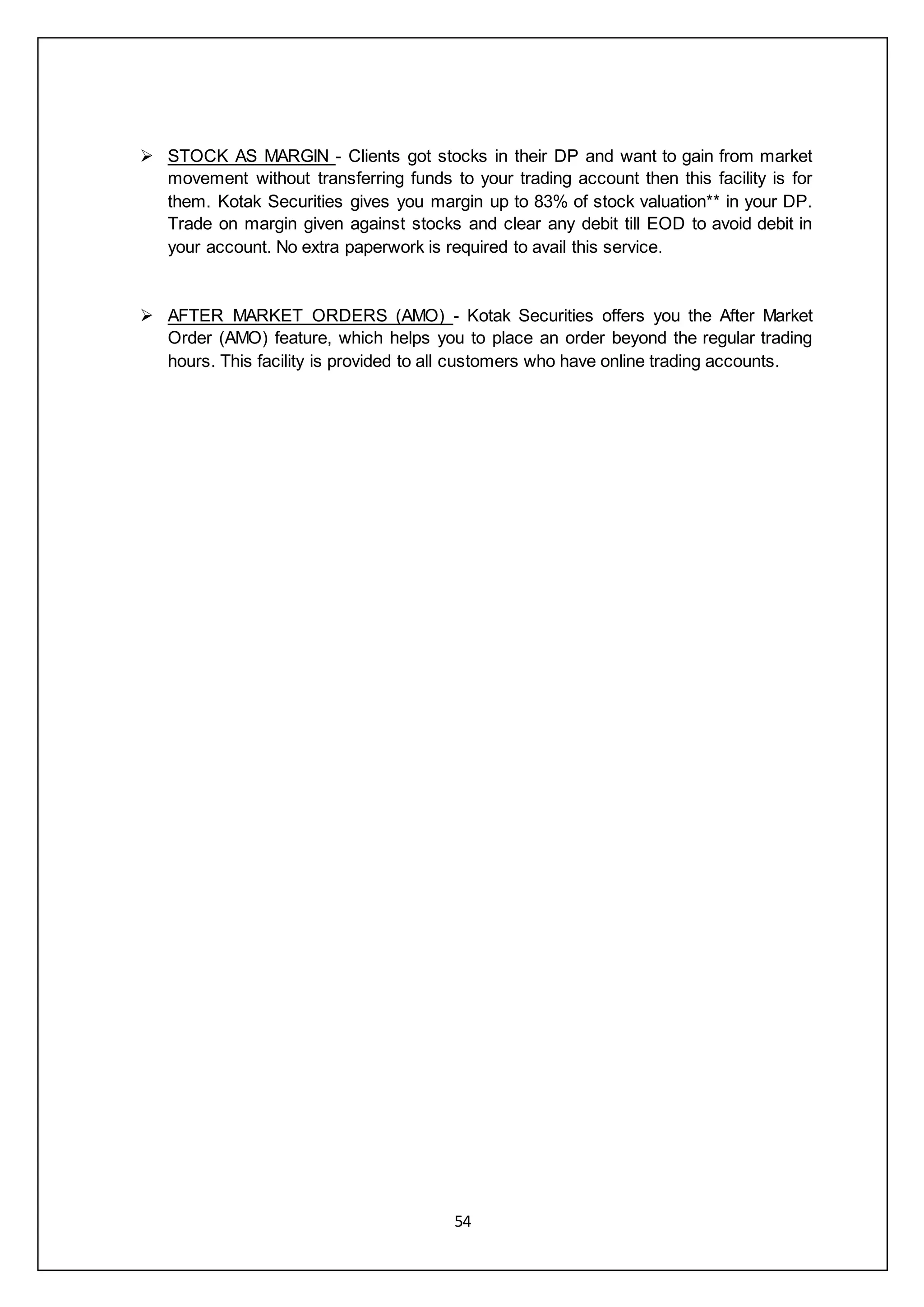 54
 STOCK AS MARGIN - Clients got stocks in their DP and want to gain from market
movement without transferring funds to your trading account then this facility is for
them. Kotak Securities gives you margin up to 83% of stock valuation** in your DP.
Trade on margin given against stocks and clear any debit till EOD to avoid debit in
your account. No extra paperwork is required to avail this service.
 AFTER MARKET ORDERS (AMO) - Kotak Securities offers you the After Market
Order (AMO) feature, which helps you to place an order beyond the regular trading
hours. This facility is provided to all customers who have online trading accounts.
 