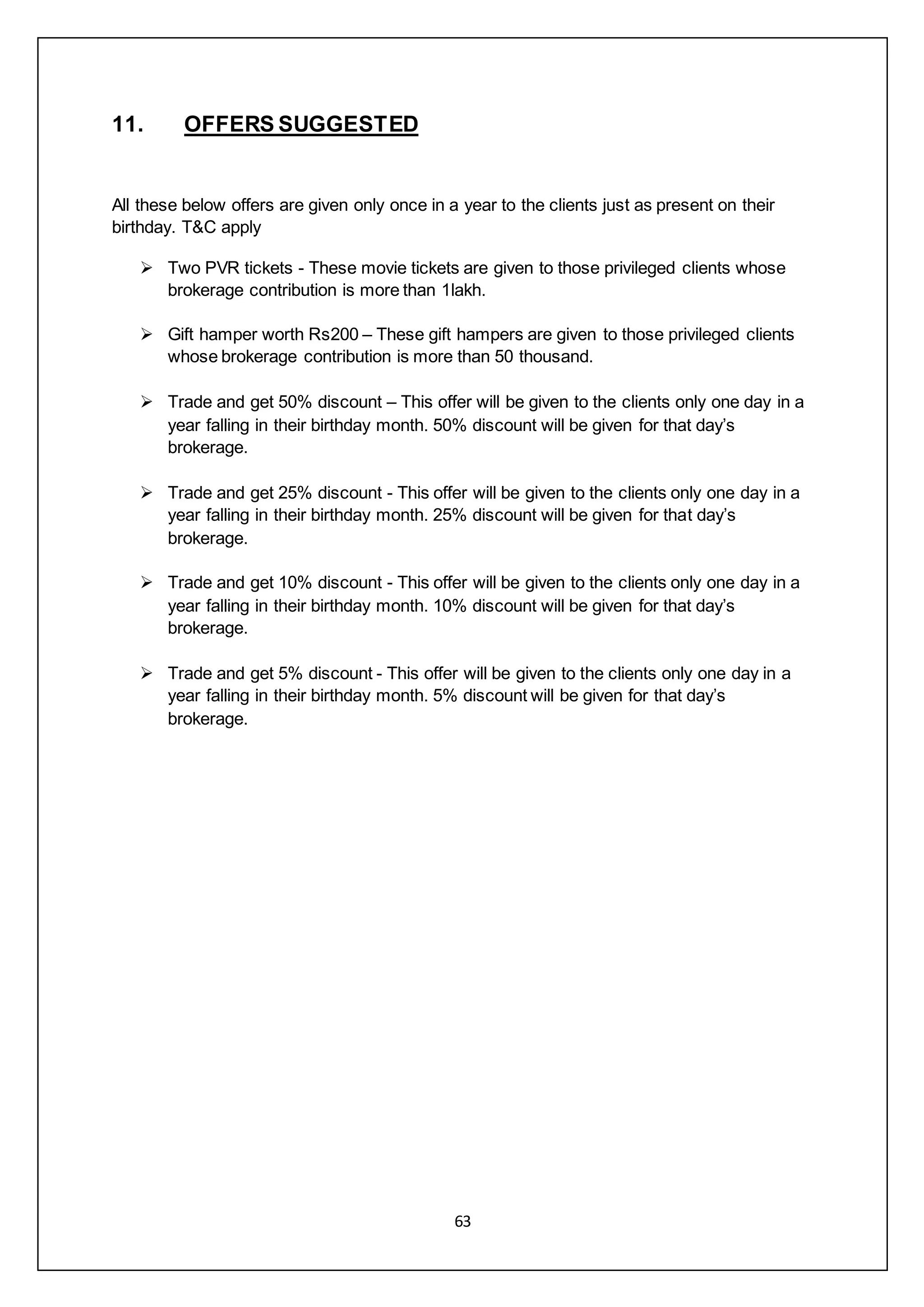 63
11. OFFERS SUGGESTED
All these below offers are given only once in a year to the clients just as present on their
birthday. T&C apply
 Two PVR tickets - These movie tickets are given to those privileged clients whose
brokerage contribution is more than 1lakh.
 Gift hamper worth Rs200 – These gift hampers are given to those privileged clients
whose brokerage contribution is more than 50 thousand.
 Trade and get 50% discount – This offer will be given to the clients only one day in a
year falling in their birthday month. 50% discount will be given for that day’s
brokerage.
 Trade and get 25% discount - This offer will be given to the clients only one day in a
year falling in their birthday month. 25% discount will be given for that day’s
brokerage.
 Trade and get 10% discount - This offer will be given to the clients only one day in a
year falling in their birthday month. 10% discount will be given for that day’s
brokerage.
 Trade and get 5% discount - This offer will be given to the clients only one day in a
year falling in their birthday month. 5% discount will be given for that day’s
brokerage.
 