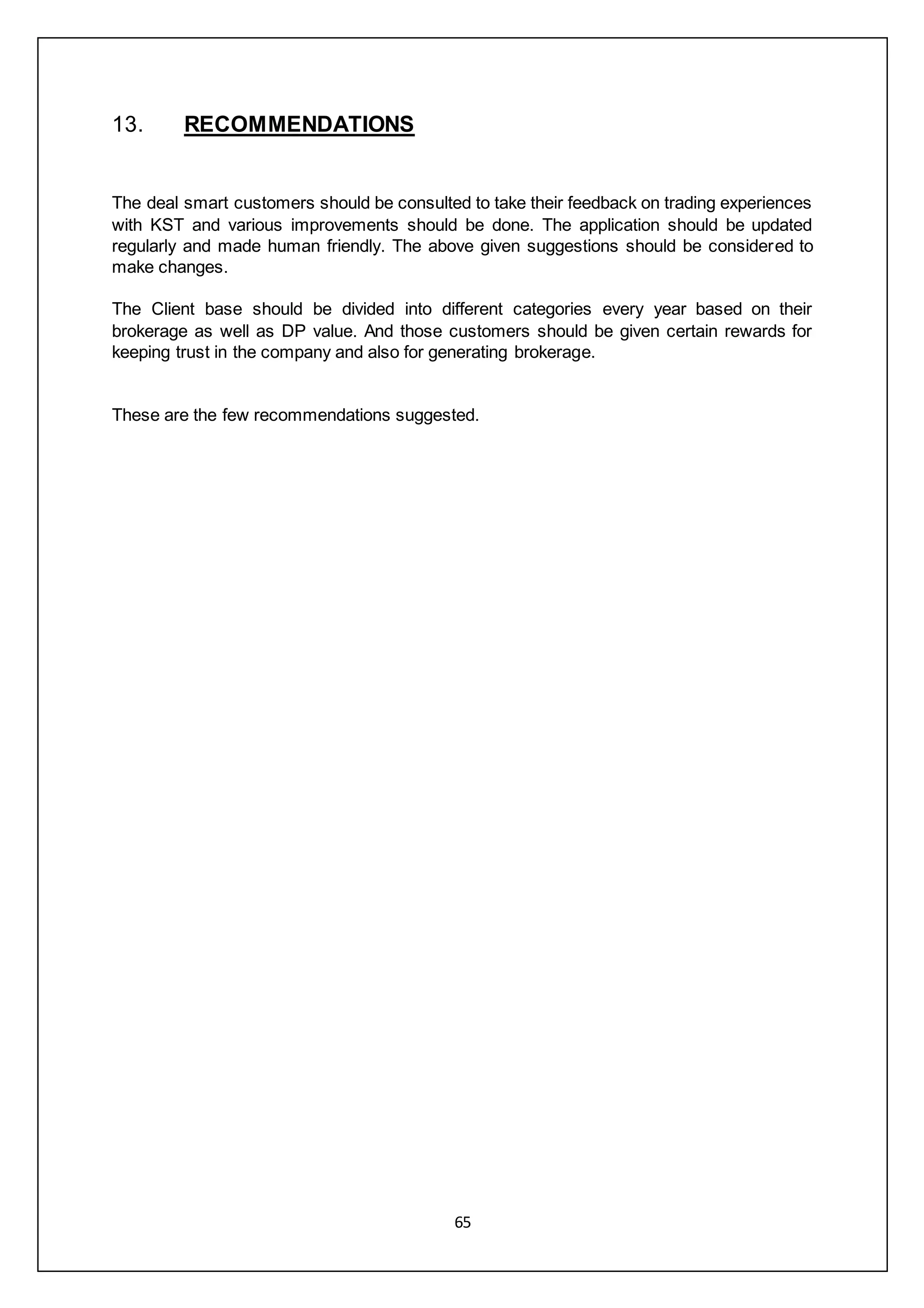 65
13. RECOMMENDATIONS
The deal smart customers should be consulted to take their feedback on trading experiences
with KST and various improvements should be done. The application should be updated
regularly and made human friendly. The above given suggestions should be considered to
make changes.
The Client base should be divided into different categories every year based on their
brokerage as well as DP value. And those customers should be given certain rewards for
keeping trust in the company and also for generating brokerage.
These are the few recommendations suggested.
 
