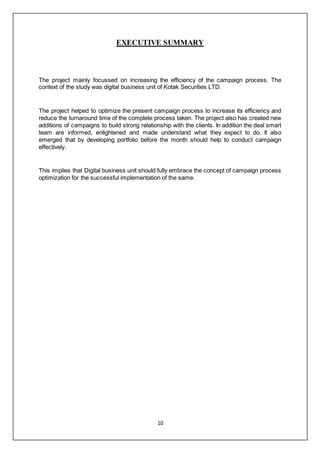 10
EXECUTIVE SUMMARY
The project mainly focussed on increasing the efficiency of the campaign process. The
context of the study was digital business unit of Kotak Securities LTD.
The project helped to optimize the present campaign process to increase its efficiency and
reduce the turnaround time of the complete process taken. The project also has created new
additions of campaigns to build strong relationship with the clients. In addition the deal smart
team are informed, enlightened and made understand what they expect to do. It also
emerged that by developing portfolio before the month should help to conduct campaign
effectively.
This implies that Digital business unit should fully embrace the concept of campaign process
optimization for the successful implementation of the same.
 