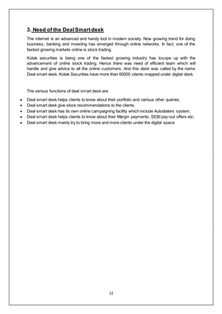 12
3. Need of the DealSmartdesk
The internet is an advanced and handy tool in modern society. Now growing trend for doing
business, banking and investing has emerged through online networks. In fact, one of the
fastest growing markets online is stock trading.
Kotak securities is being one of the fastest growing industry has tocope up with the
advancement of online stock trading. Hence there was need of efficient team which will
handle and give advice to all the online customers. And this desk was called by the name
Deal smart desk. Kotak Securities have more than 60000 clients mapped under digital desk.
The various functions of deal smart desk are
 Deal smart desk helps clients to know about their portfolio and various other queries.
 Deal smart desk give stock recommendations to the clients.
 Deal smart desk has its own online campaigning facility which include Autodialers system.
 Deal smart desk helps clients to know about their Margin payments, SEBI pay-out offers etc.
 Deal smart desk mainly try to bring more and more clients under the digital space.
 
