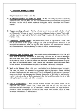 17
8. Overview of the process
The process involved various steps like
1) Deciding the portfolio events for the month – In this step, analysing various upcoming
events like GST, RBI rate, FED rate etc. has to be taken into consideration to build portfolio
of events. This will help to decide the future strategy for making campaigns in successful
manner.
2) Propose monthly calendar – Monthly calendar should be made ready with the help of
portfolio events. Whereas at least 3 campaigns must be conducted per week. The monthly
calendar must be kept ready by the last week of the previous month with approval from the
business head.
3) Launch data / Prompt Library – The prompt library should be kept ready in a such a way
that it will include all the proper verbiage sets and recordedprompts. Minimum of 50
verbiages should be kept ready. As any new event or product has been launched than that
should be included to the prompt library so that it will help to create a campaign.
4) Discussing with deal smart team- The monthly calendar should be discussed with deal
smart team to know the possibilities of conducting campaign and its various challenges
should be noted down. Those challenges should be analysed properly. The challenges with
lesser difficulty should be resolved earlier than the other. Deal smart team should be given
idea about all the proposed events in the calendar and the dealers are made to know about
various products and events which are going to be used in the monthly campaigns.
5) Work on the data cut – Data cut is more important tool to conduct a successful campaign.
The data cut should be prepared in accordance with the campaign. Every individual
campaign has its own set data requirement. The refined data will attract maximum number of
customer and yield high success rate. Data cut should also be distributed by analysing the
market trend and number of dealers available in the deal smart team otherwise large data
cut may hamper the success rate of the campaign.
6) Line of communication – This process involves inbound calls (where clients call) or
outbound calls (where dealers call), Emails and SMS will be sent. The mode of
communication that campaigns use is Autodialers. These Autodialers can target maximum
number of clients in comparison to outbound calls. Hence the autodialers should be made
technically sound with 1/2/3 menu options.
 