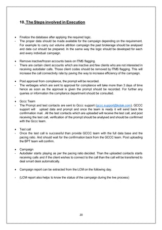 20
10. The Steps involved in Execution
 Finalize the database after applying the required logic.
- The proper data should be made available for the campaign depending on the requirement.
For example to carry out volume attrition campaign the past brokerage should be analysed
and data cut should be prepared. In the same way the logic should be developed for each
and every individual campaign.
 Remove inactive/frozen accounts basis on ITMS flagging.
- There are certain client accounts which are inactive and few clients who are not interested in
receiving autodialer calls. Those client codes should be removed by ITMS flagging. This will
increase the call connectivity rate by paving the way to increase efficiency of the campaign.
 Post approval from compliance, the prompt will be recorded.
- The verbiages which are sent to approval for compliance will take more than 3 days of time
hence as soon as the approval is given the prompt should be recorded. For further any
queries or information the compliance department should be consulted.
-
 Gccc Team
- The Prompt and test contacts are sent to Gccc support (gccc.support@kotak.com). GCCC
support will upload data and prompt and once the team is ready it will send back the
confirmation mail. .All the test contacts which are uploaded will receive the test call, and post
receiving the test call, verification of the prompt should be analysed and should be confirmed
with the Gccc team.
 Test call
- Once the test call is successful than provide GCCC team with the full data base and the
pacing ratio. And should wait for the confirmation back from the GCCC team. Post uploading
the BPT team will confirm.
 Campaign
- Autodialer starts playing as per the pacing ratio decided. Than the uploaded contacts starts
receiving calls and if the client wishes to connect to the call than the call will be transferred to
deal smart desk automatically.
 Campaign report can be extracted from the LCM on the following day.
- (LCM report also helps to know the status of the campaign during the live process)
 