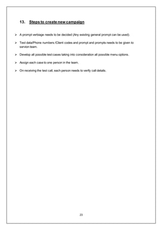 23
13. Steps to create new campaign
 A prompt verbiage needs to be decided (Any existing general prompt can be used).
 Test data/Phone numbers /Client codes and prompt and prompts needs to be given to
servion team.
 Develop all possible test cases taking into consideration all possible menu options.
 Assign each case to one person in the team.
 On receiving the test call, each person needs to verify call details.
 