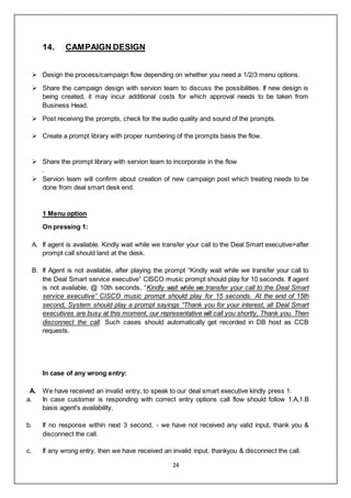 24
14. CAMPAIGN DESIGN
 Design the process/campaign flow depending on whether you need a 1/2/3 menu options.
 Share the campaign design with servion team to discuss the possibilities. If new design is
being created, it may incur additional costs for which approval needs to be taken from
Business Head.
 Post receiving the prompts, check for the audio quality and sound of the prompts.
 Create a prompt library with proper numbering of the prompts basis the flow.
 Share the prompt library with servion team to incorporate in the flow
.
 Servion team will confirm about creation of new campaign post which treating needs to be
done from deal smart desk end.
1 Menu option
On pressing 1:
A. If agent is available. Kindly wait while we transfer your call to the Deal Smart executive>after
prompt call should land at the desk.
B. If Agent is not available, after playing the prompt “Kindly wait while we transfer your call to
the Deal Smart service executive” CISCO music prompt should play for 10 seconds. If agent
is not available, @ 10th seconds, “Kindly wait while we transfer your call to the Deal Smart
service executive” CISCO music prompt should play for 15 seconds. At the end of 15th
second, System should play a prompt sayings “Thank you for your interest, all Deal Smart
executives are busy at this moment, our representative will call you shortly, Thank you. Then
disconnect the call. Such cases should automatically get recorded in DB host as CCB
requests.
In case of any wrong entry:
A. We have received an invalid entry, to speak to our deal smart executive kindly press 1.
a. In case customer is responding with correct entry options call flow should follow 1.A,1.B
basis agent's availability.
b. If no response within next 3 second, - we have not received any valid input, thank you &
disconnect the call.
c. If any wrong entry, then we have received an invalid input, thankyou & disconnect the call.
 