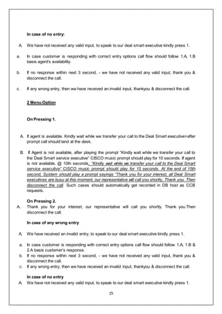 25
In case of no entry:
A. We have not received any valid input, to speak to our deal smart executive kindly press 1.
a. In case customer is responding with correct entry options call flow should follow 1.A, 1.B
basis agent's availability.
b. If no response within next 3 second, - we have not received any valid input, thank you &
disconnect the call.
c. If any wrong entry, then we have received an invalid input, thankyou & disconnect the call.
2 Menu Option
On Pressing 1.
A. If agent is available. Kindly wait while we transfer your call to the Deal Smart executive>after
prompt call should land at the desk.
B. If Agent is not available, after playing the prompt “Kindly wait while we transfer your call to
the Deal Smart service executive” CISCO music prompt should play for 10 seconds. If agent
is not available, @ 10th seconds, “Kindly wait while we transfer your call to the Deal Smart
service executive” CISCO music prompt should play for 15 seconds. At the end of 15th
second, System should play a prompt sayings “Thank you for your interest, all Deal Smart
executives are busy at this moment, our representative will call you shortly, Thank you. Then
disconnect the call. Such cases should automatically get recorded in DB host as CCB
requests.
On Pressing 2.
A. Thank you for your interest, our representative will call you shortly. Thank you.Then
disconnect the call.
In case of any wrong entry
A. We have received an invalid entry, to speak to our deal smart executive kindly press 1.
a. In case customer is responding with correct entry options call flow should follow 1.A, 1.B &
2.A basis customer’s response.
b. If no response within next 3 second, - we have not received any valid input, thank you &
disconnect the call.
c. If any wrong entry, then we have received an invalid input, thankyou & disconnect the call.
In case of no entry
A. We have not received any valid input, to speak to our deal smart executive kindly press 1.
 