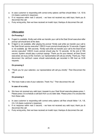 26
a. In case customer is responding with correct entry options call flow should follow 1.A, 1.B &
2.A (basis customer’s response).
b. If no response within next 3 second, - we have not received any valid input, thank you &
disconnect the call.
c. If any wrong entry, then we have received an invalid input, thankyou & disconnect the call.
3 Menu option
On Pressing 1
A. If agent is available. Kindly wait while we transfer your call to the Deal Smart executive>after
prompt call should land at the desk.
B. If Agent is not available, after playing the prompt “Kindly wait while we transfer your call to
the Deal Smart service executive” CISCO music prompt should play for 10 seconds. If agent
is not available, @ 10th seconds, “Kindly wait while we transfer your call to the Deal Smart
service executive” CISCO music prompt should play for 15 seconds. At the end of 15th
second, System should play a prompt sayings “Thank you for your interest, all Deal Smart
executives are busy at this moment, our representative will call you shortly, Thank you. Then
disconnect the call.Such cases should automatically get recorded in DB host as CCB
requests.
On pressing 2
A. “Thank you for your selection, our representative will call you shortly”. Then Disconnect the
call
On pressing 3
A. "We have made a note of your selection, Thank You.” Then disconnect the call.
In case of no entry
A. We have not received any valid input, tospeak to your Deal Smart executive please press 1.
Please press 2 to schedule a call back from us at a later date. Please press 3 to unsubscribe
from these calls.
a. In case customer is responding with correct entry options call flow should follow 1.A, 1.B,
2.A, 3.A (basis customer’s response).
b. If no response within next 3 second, - we have not received any valid input, thank you &
disconnect the call.
c. If any wrong entry, then we have received an invalid input, thankyou & disconnect the call.
 