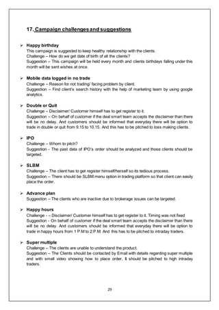 29
17. Campaign challengesand suggestions
 Happy birthday
This campaign is suggested to keep healthy relationship with the clients.
Challenge – How do we get date of birth of all the clients?
Suggestion – This campaign will be held every month and clients birthdays falling under this
month will be sent wishes at once.
 Mobile data logged in no trade
Challenge – Reason for not trading/ facing problem by client.
Suggestion – Find client’s search history with the help of marketing team by using google
analytics.
 Double or Quit
Challenge – Disclaimer/ Customer himself has to get register to it.
Suggestion – On behalf of customer if the deal smart team accepts the disclaimer than there
will be no delay. And customers should be informed that everyday there will be option to
trade in double or quit from 9.15 to 10.15. And this has to be pitched to loss making clients.
 IPO
Challenge – Whom to pitch?
Suggestion - The past data of IPO’s order should be analyzed and those clients should be
targeted.
 SLBM
Challenge – The client has to get register himself/herself so its tedious process.
Suggestion – There should be SLBM menu option in trading platform so that client can easily
place the order.
 Advance plan
Suggestion – The clients who are inactive due to brokerage issues can be targeted.
 Happy hours
Challenge - – Disclaimer/ Customer himself has to get register to it. Timing was not fixed
Suggestion - On behalf of customer if the deal smart team accepts the disclaimer than there
will be no delay. And customers should be informed that everyday there will be option to
trade in happy hours from 1 P.M to 2.P.M. And this has to be pitched to intraday traders.
 Super multiple
Challenge – The clients are unable to understand the product.
Suggestion – The Clients should be contacted by Email with details regarding super multiple
and with small video showing how to place order. It should be pitched to high intraday
traders.
 