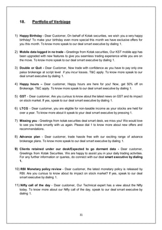 31
18. Portfolio of Verbiage
1) Happy Birthday - Dear Customer, On behalf of Kotak securities, we wish you a very happy
birthday! To make your birthday even more special this month we have exclusive offers for
you this month. To know more speak to our deal smart executive by dialing 1.
2) Mobile data logged in no trade - Greetings from Kotak securities, Our KST mobile app has
been upgraded with new features to give you seamless trading experience while you are on
the move. To know more speak to our deal smart executive by dialing 1.
3) Double or Quit - Dear Customer, Now trade with confidence as you have to pay only one
paisa brokerage at script level if you incur losses. T&C apply. To know more speak to our
deal smart executive by dialing 1.
4) Happy hours – Dear customer, Happy hours are here for you! Now, get 50% off on
Brokerage. T&C apply. To know more speak to our deal smart executive by dialing 1.
5) GST - Dear customer, Are you curious to know about the latest news on GST and its impact
on stock market. If yes, speak to our deal smart executive by dialing 1.
6) LTCG - Dear customer, you are eligible for non-taxable income as your stocks are held for
over a year. To know more about it speak to your deal smart executive by pressing 1.
7) Missing you - Greetings from kotak securities deal smart desk, we miss you! We would love
to see you trade smartly with us again. Please dial 1 to know more about new offers and
recommendations.
8) Advance plan - Dear customer, trade hassle free with our exciting range of advance
brokerage plans. To know more speak to our deal smart executive by dialing 1.
9) Clients retained under our desk/Expected to go dormant data - Dear customer,
Greetings from Kotak Securities. We are happy to assist you in your daily trading activities.
For any further information or queries, do connect with our deal smart executive by dialing
1.
10) RBI Monetary policy review - Dear customer, the latest monetary policy is released by
RBI. Are you curious to know about its impact on stock market? If yes, speak to our deal
smart executive by dialing 1.
11) Nifty call of the day - Dear customer, Our Technical expert has a view about the Nifty
today. To know more about our Nifty call of the day, speak to our deal smart executive by
dialing 1.
 