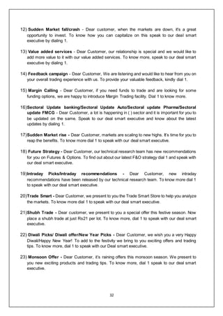 32
12) Sudden Market fall/crash - Dear customer, when the markets are down, it's a great
opportunity to invest. To know how you can capitalize on this speak to our deal smart
executive by dialing 1.
13) Value added services - Dear Customer, our relationship is special and we would like to
add more value to it with our value added services. To know more, speak to our deal smart
executive by dialing 1.
14) Feedback campaign - Dear Customer, We are listening and would like to hear from you on
your overall trading experience with us. To provide your valuable feedback, kindly dial 1.
15) Margin Calling - Dear Customer, if you need funds to trade and are looking for some
funding options, we are happy to introduce Margin Trading facility. Dial 1 to know more.
16)Sectoral Update banking/Sectoral Update Auto/Sectoral update Pharma/Sectoral
update FMCG - Dear Customer, a lot is happening in ( ) sector and it is important for you to
be updated on the same. Speak to our deal smart executive and know about the latest
updates by dialing 1.
17)Sudden Market rise - Dear Customer, markets are scaling to new highs. It’s time for you to
reap the benefits. To know more dial 1 to speak with our deal smart executive.
18) Future Strategy - Dear Customer, our technical research team has new recommendations
for you on Futures & Options. To find out about our latest F&O strategy dial 1 and speak with
our deal smart executive.
19)Intraday Picks/Intraday recommendations - Dear Customer, new intraday
recommendations have been released by our technical research team. To know more dial 1
to speak with our deal smart executive.
20)Trade Smart - Dear Customer, we present to you the Trade Smart Store to help you analyze
the markets. To know more dial 1 to speak with our deal smart executive.
21)Shubh Trade - Dear customer, we present to you a special offer this festive season. Now
place a shubh trade at just Rs21 per lot. To know more, dial 1 to speak with our deal smart
executive.
22) Diwali Picks/ Diwali offer/New Year Picks - Dear Customer, we wish you a very Happy
Diwali/Happy New Year! To add to the festivity we bring to you exciting offers and trading
tips. To know more, dial 1 to speak with our Deal smart executive.
23) Monsoon Offer - Dear Customer, it’s raining offers this monsoon season. We present to
you new exciting products and trading tips. To know more, dial 1 speak to our deal smart
executive.
 