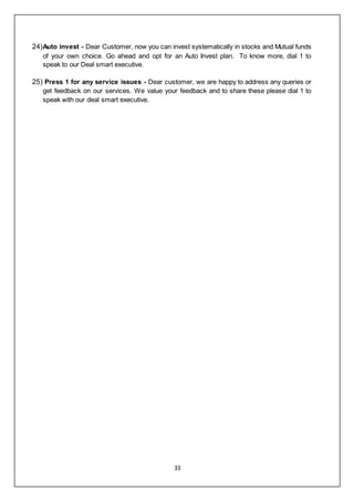 33
24)Auto invest - Dear Customer, now you can invest systematically in stocks and Mutual funds
of your own choice. Go ahead and opt for an Auto Invest plan. To know more, dial 1 to
speak to our Deal smart executive.
25) Press 1 for any service issues - Dear customer, we are happy to address any queries or
get feedback on our services. We value your feedback and to share these please dial 1 to
speak with our deal smart executive.
 