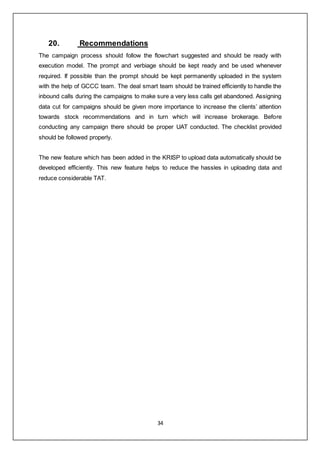 34
20. Recommendations
The campaign process should follow the flowchart suggested and should be ready with
execution model. The prompt and verbiage should be kept ready and be used whenever
required. If possible than the prompt should be kept permanently uploaded in the system
with the help of GCCC team. The deal smart team should be trained efficiently to handle the
inbound calls during the campaigns to make sure a very less calls get abandoned. Assigning
data cut for campaigns should be given more importance to increase the clients’ attention
towards stock recommendations and in turn which will increase brokerage. Before
conducting any campaign there should be proper UAT conducted. The checklist provided
should be followed properly.
The new feature which has been added in the KRISP to upload data automatically should be
developed efficiently. This new feature helps to reduce the hassles in uploading data and
reduce considerable TAT.
 