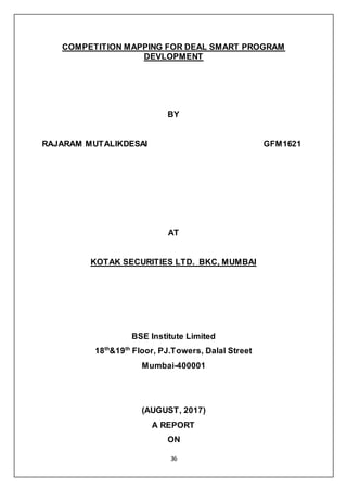 36
COMPETITION MAPPING FOR DEAL SMART PROGRAM
DEVLOPMENT
BY
RAJARAM MUTALIKDESAI GFM1621
AT
KOTAK SECURITIES LTD. BKC, MUMBAI
BSE Institute Limited
18th
&19th
Floor, PJ.Towers, Dalal Street
Mumbai-400001
(AUGUST, 2017)
A REPORT
ON
 