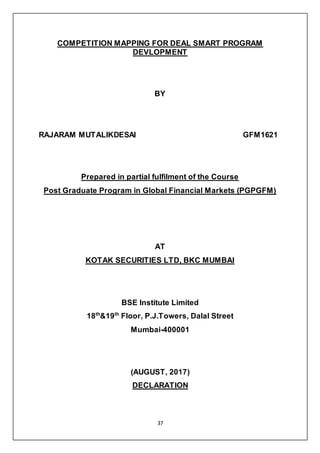 37
COMPETITION MAPPING FOR DEAL SMART PROGRAM
DEVLOPMENT
BY
RAJARAM MUTALIKDESAI GFM1621
Prepared in partial fulfilment of the Course
Post Graduate Program in Global Financial Markets (PGPGFM)
AT
KOTAK SECURITIES LTD, BKC MUMBAI
BSE Institute Limited
18th
&19th
Floor, P.J.Towers, Dalal Street
Mumbai-400001
(AUGUST, 2017)
DECLARATION
 