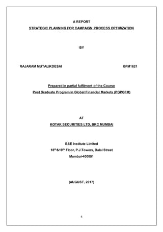 4
A REPORT
STRATEGIC PLANNING FOR CAMPAIGN PROCESS OPTIMIZATION
BY
RAJARAM MUTALIKDESAI GFM1621
Prepared in partial fulfilment of the Course
Post Graduate Program in Global Financial Markets (PGPGFM)
AT
KOTAK SECURITIES LTD, BKC MUMBAI
BSE Institute Limited
18th&19th Floor, P.J.Towers, Dalal Street
Mumbai-400001
(AUGUST, 2017)
 