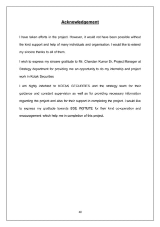 40
Acknowledgement
I have taken efforts in the project. However, it would not have been possible without
the kind support and help of many individuals and organisation. I would like to extend
my sincere thanks to all of them.
I wish to express my sincere gratitude to Mr. Chandan Kumar Sr. Project Manager at
Strategy department for providing me an opportunity to do my internship and project
work in Kotak Securities
I am highly indebted to KOTAK SECURITIES and the strategy team for their
guidance and constant supervision as well as for providing necessary information
regarding the project and also for their support in completing the project. I would like
to express my gratitude towards BSE INSTIUTE for their kind co-operation and
encouragement which help me in completion of this project.
 