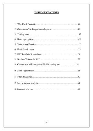 41
TABLE OF CONTENTS
1. Why Kotak Securities.......................................................................44
2. Overview of the Program development.............................................46
3. Trading tools.....................................................................................47
4. Brokerage options.............................................................................49
5. Value added Services.........................................................................53
6. Kotak Stock trader............................................................................55
7. KST Portfolio Screenshots...............................................................56
8. Needs of Clients for KST.................................................................57
9. Comparison with competitor Mobile trading app............................58
10. Client segmentation...........................................................................61
11. Offers Suggested...............................................................................63
12. Cost to income analysis....................................................................64
13. Recommendations............................................................................65
 