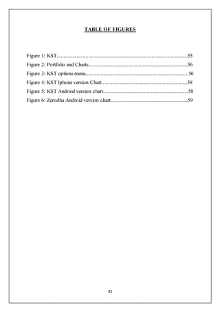 42
TABLE OF FIGURES
Figure 1: KST.....................................................................................................55
Figure 2: Portfolio and Charts............................................................................56
Figure 3: KST options menu...............................................................................56
Figure 4: KST Iphone version Chart..................................................................58
Figure 5: KST Android version chart.................................................................58
Figure 6: Zerodha Android version chart...........................................................59
 