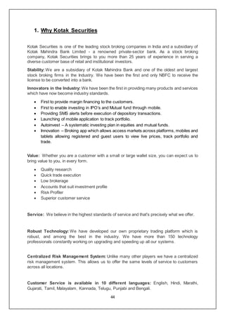 44
1. Why Kotak Securities
Kotak Securities is one of the leading stock broking companies in India and a subsidiary of
Kotak Mahindra Bank Limited - a renowned private-sector bank. As a stock broking
company, Kotak Securities brings to you more than 25 years of experience in serving a
diverse customer base of retail and institutional investors.
Stability: We are a subsidiary of Kotak Mahindra Bank and one of the oldest and largest
stock broking firms in the Industry. We have been the first and only NBFC to receive the
license to be converted into a bank.
Innovators in the Industry: We have been the first in providing many products and services
which have now become industry standards.
 First to provide margin financing to the customers.
 First to enable investing in IPO’s and Mutual fund through mobile.
 Providing SMS alerts before execution of depository transactions.
 Launching of mobile application to track portfolio.
 Autoinvest – A systematic investing plan in equities and mutual funds.
 Innovation – Broking app which allows access markets across platforms, mobiles and
tablets allowing registered and guest users to view live prices, track portfolio and
trade.
Value: Whether you are a customer with a small or large wallet size, you can expect us to
bring value to you, in every form.
 Quality research
 Quick trade execution
 Low brokerage
 Accounts that suit investment profile
 Risk Profiler
 Superior customer service
Service: We believe in the highest standards of service and that's precisely what we offer.
Robust Technology: We have developed our own proprietary trading platform which is
robust, and among the best in the industry. We have more than 150 technology
professionals constantly working on upgrading and speeding up all our systems.
Centralized Risk Management System: Unlike many other players we have a centralized
risk management system. This allows us to offer the same levels of service to customers
across all locations.
Customer Service is available in 10 different languages: English, Hindi, Marathi,
Gujarati, Tamil, Malayalam, Kannada, Telugu, Punjabi and Bengali.
 
