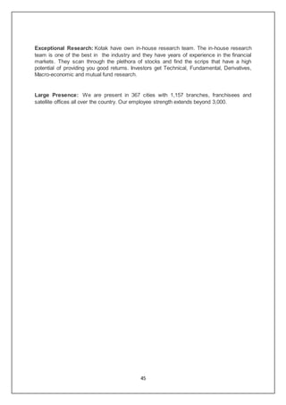 45
Exceptional Research: Kotak have own in-house research team. The in-house research
team is one of the best in the industry and they have years of experience in the financial
markets. They scan through the plethora of stocks and find the scrips that have a high
potential of providing you good returns. Investors get Technical, Fundamental, Derivatives,
Macro-economic and mutual fund research.
Large Presence: We are present in 367 cities with 1,157 branches, franchisees and
satellite offices all over the country. Our employee strength extends beyond 3,000.
 