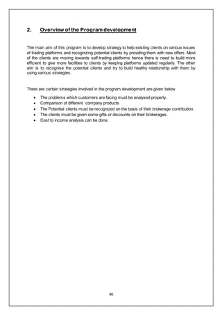 46
2. Overview of the Program development
The main aim of this program is to develop strategy to help existing clients on various issues
of trading platforms and recognizing potential clients by providing them with new offers. Most
of the clients are moving towards self-trading platforms hence there is need to build more
efficient to give more facilities to clients by keeping platforms updated regularly. The other
aim is to recognise the potential clients and try to build healthy relationship with them by
using various strategies.
There are certain strategies involved in the program development are given below
 The problems which customers are facing must be analysed properly.
 Comparison of different company products
 The Potential clients must be recognized on the basis of their brokerage contribution.
 The clients must be given some gifts or discounts on their brokerages.
 Cost to income analysis can be done.
 