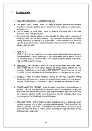 47
3. Trading tools
 Kotak Stock trader (KST) – Mobile trading app
 The Kotak Stock Trader allows to trade in equities, derivatives and currency
derivatives, track your portfolio, get live streaming market updates and stock quotes,
and loads more.
 The full version of Kotak Stock Trader is available absolutely free to all Kotak
Securities online trading customers.
 The mobile share trading software is also available for offline trading customers of
Kotak Securities and for non-customers. They can download and use the mobile
trading application by signing in as guest users. Offline customers can track the
markets, check stock prices, create watch lists and view intraday charts for scripts
listed on BSE and NSE.
 KEAT Pro X –
KEAT Pro X is a free, simple and high-speed online trading software that gives you
control over stock portfolio, allows you to track the markets live as well as buy and
sell securities online in real time. KEAT Pro X deals with online trading on the BSE,
NSE and NSE currency markets.
 FASTLANE - With Fastlane, Clients can now track the markets live, make trades,
create watch lists and more without installing full-fledged trading software on your
computer. Fastlane comes with a list of S&P CNX NIFTY scrips streaming live on it
by default. You can modify the list of shares as per your choice once you get started.
 XTRALITE - Kotak Securities introduces Xtralite, an extra-light, super-fast trading
website specially designed for trading using slow internet connections. Now, you can
use your existing internet connections to trade in the equity and derivative markets.
 DEALER ASSISTED TRADING - kotak Securities brings Clients Assisted Investing
Services. The next time you want an investment advice or want help in carrying out
investment transactions, just walk into your neighboring Kotak Securities outlet and
our investment advisors will be happy to help you out. We understand that many
customers prefer hand holding and assisted trading.
 CALL AND TRADE - Call & Trade is a facility that allows clients to trade in the stock
markets using their phone, when computer is not accessible. This is specifically for
online stock trading customers. Once call Kotak Securities, clients can place as many
orders as they want. There is no limit. Clients can trade all scrips in the cash, IPO as
well as derivative segments.
 