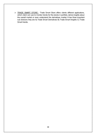 48
 TRADE SMART STORE - Trade Smart Store offers clients different applications,
which client can use to monitor trends for the stocks in portfolio, derive insights about
the overall market or even understand the derivatives market. It has three important
sub divisions they are A) Trade Smart Derivatives B) Trade Smart Insights C) Trade
Smart trends.
 