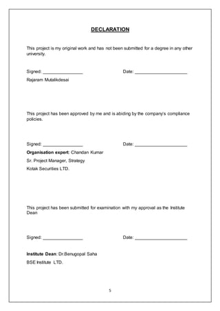 5
DECLARATION
This project is my original work and has not been submitted for a degree in any other
university.
Signed: ________________ Date: _____________________
Rajaram Mutalikdesai
This project has been approved by me and is abiding by the company’s compliance
policies.
Signed: ________________ Date: _____________________
Organisation expert: Chandan Kumar
Sr. Project Manager, Strategy
Kotak Securities LTD.
This project has been submitted for examination with my approval as the Institute
Dean
Signed: ________________ Date: _____________________
Institute Dean: Dr.Benugopal Saha
BSE Institute LTD.
 